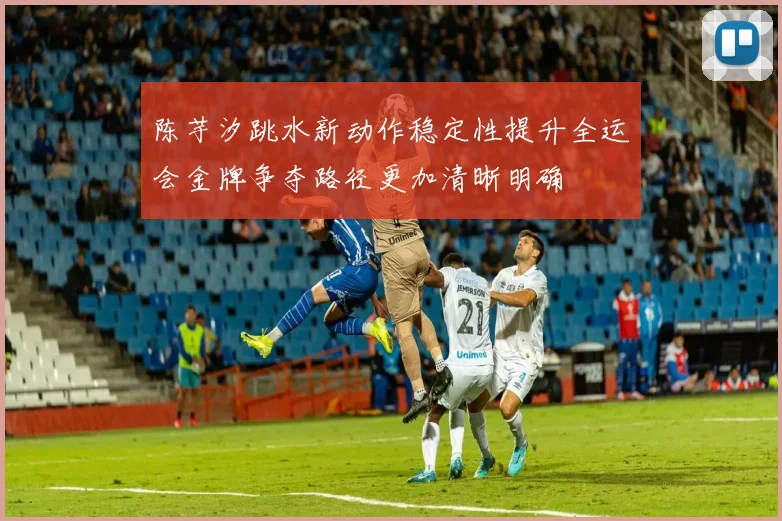 陈芋汐跳水新动作稳定性提升全运会金牌争夺路径更加清晰明确